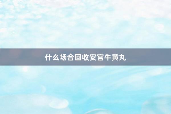 什么场合回收安宫牛黄丸